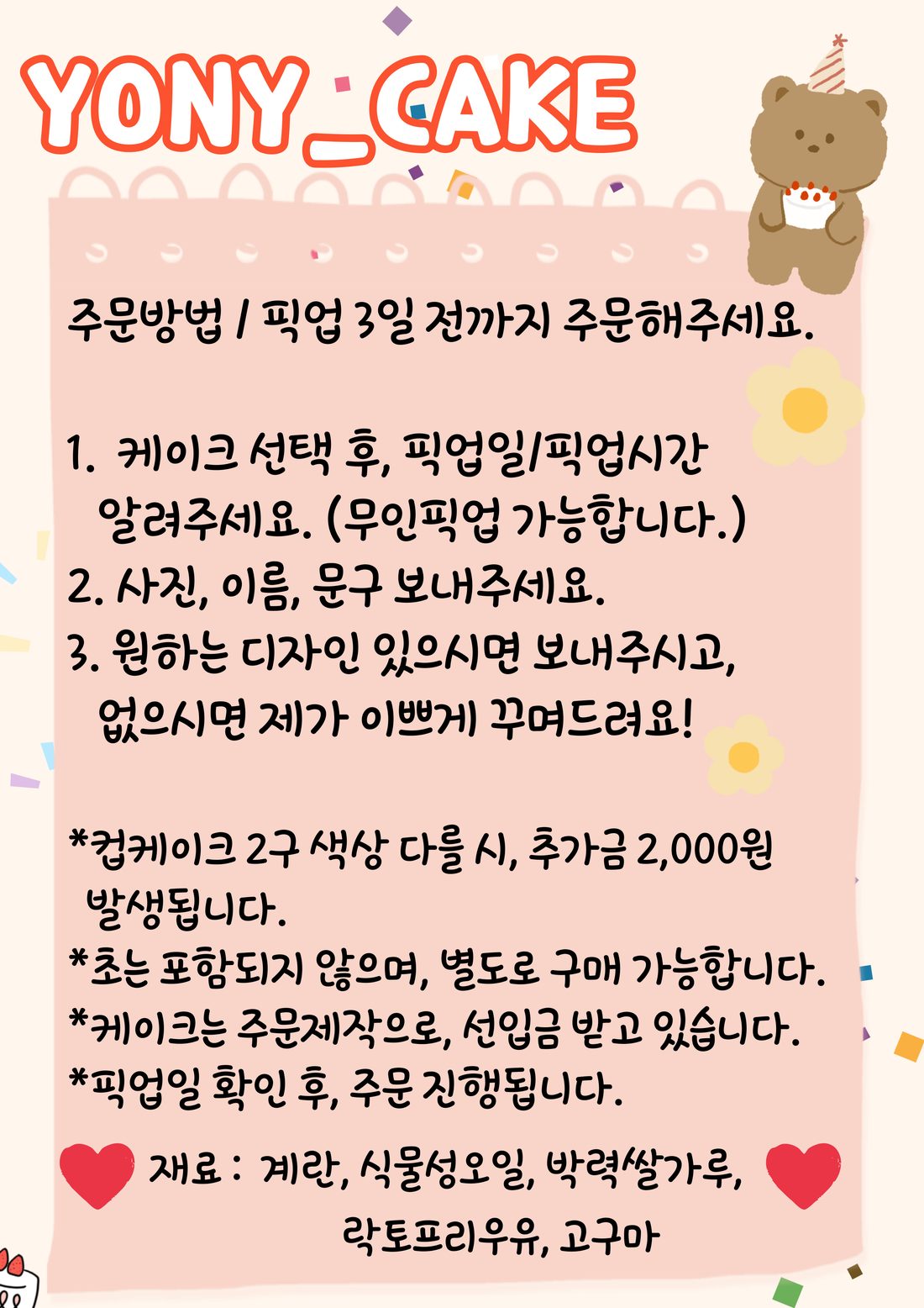 요니간식 케이크 주문 방법: 픽업 3일 전까지 주문. 1. 케이크 선택 후 픽업일과 픽업 시간 알려 주기(무인 픽업 가능) 2. 사진, 이름, 문구 보내기 3. 원하는 디자인이 있으면 보내고, 없으면 꾸며 드림. 컵케이크 2구 색상이 다르면 2,000원 추가, 초는 포함되지 않으며 별도 구매 가능, 주문제작이라 선입금, 픽업일 확인 후 주문 진행. 재료: 계란, 식물성 오일, 박력쌀가루, 락토프리 우유, 고구마